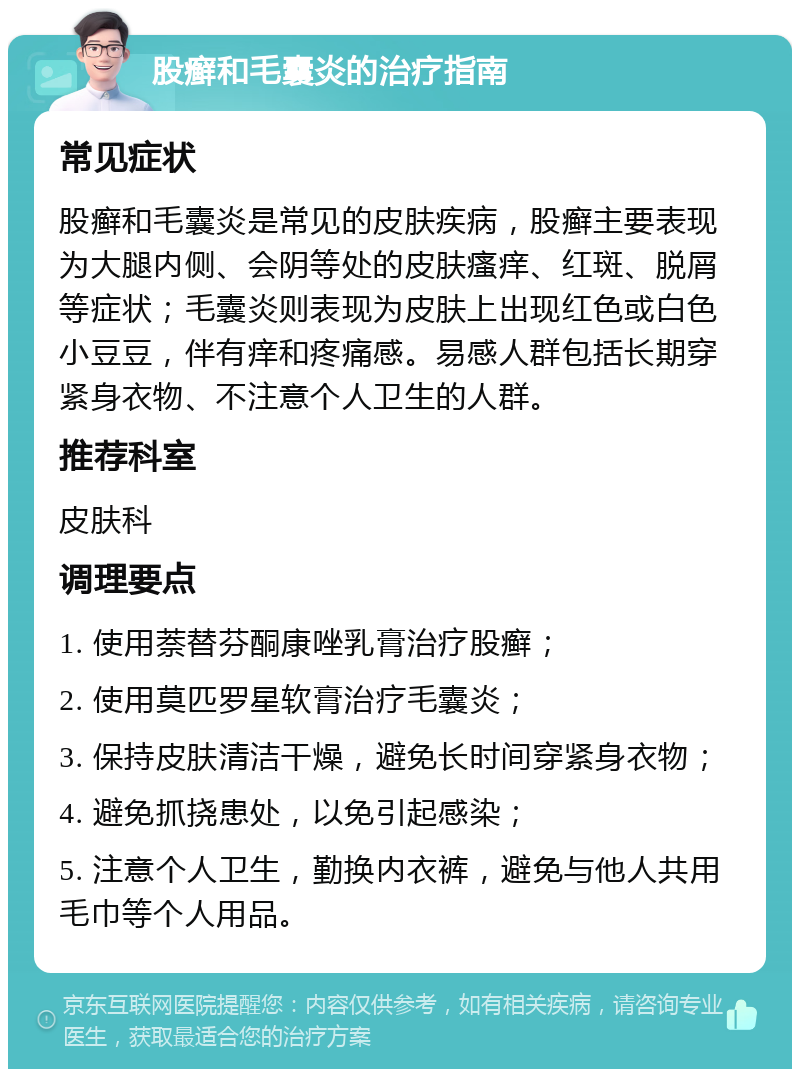 股癣和毛囊炎的治疗指南 常见症状 股癣和毛囊炎是常见的皮肤疾病，股癣主要表现为大腿内侧、会阴等处的皮肤瘙痒、红斑、脱屑等症状；毛囊炎则表现为皮肤上出现红色或白色小豆豆，伴有痒和疼痛感。易感人群包括长期穿紧身衣物、不注意个人卫生的人群。 推荐科室 皮肤科 调理要点 1. 使用萘替芬酮康唑乳膏治疗股癣； 2. 使用莫匹罗星软膏治疗毛囊炎； 3. 保持皮肤清洁干燥，避免长时间穿紧身衣物； 4. 避免抓挠患处，以免引起感染； 5. 注意个人卫生，勤换内衣裤，避免与他人共用毛巾等个人用品。