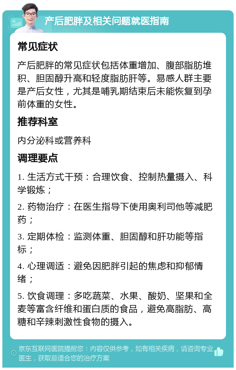 产后肥胖及相关问题就医指南 常见症状 产后肥胖的常见症状包括体重增加、腹部脂肪堆积、胆固醇升高和轻度脂肪肝等。易感人群主要是产后女性，尤其是哺乳期结束后未能恢复到孕前体重的女性。 推荐科室 内分泌科或营养科 调理要点 1. 生活方式干预：合理饮食、控制热量摄入、科学锻炼； 2. 药物治疗：在医生指导下使用奥利司他等减肥药； 3. 定期体检：监测体重、胆固醇和肝功能等指标； 4. 心理调适：避免因肥胖引起的焦虑和抑郁情绪； 5. 饮食调理：多吃蔬菜、水果、酸奶、坚果和全麦等富含纤维和蛋白质的食品，避免高脂肪、高糖和辛辣刺激性食物的摄入。