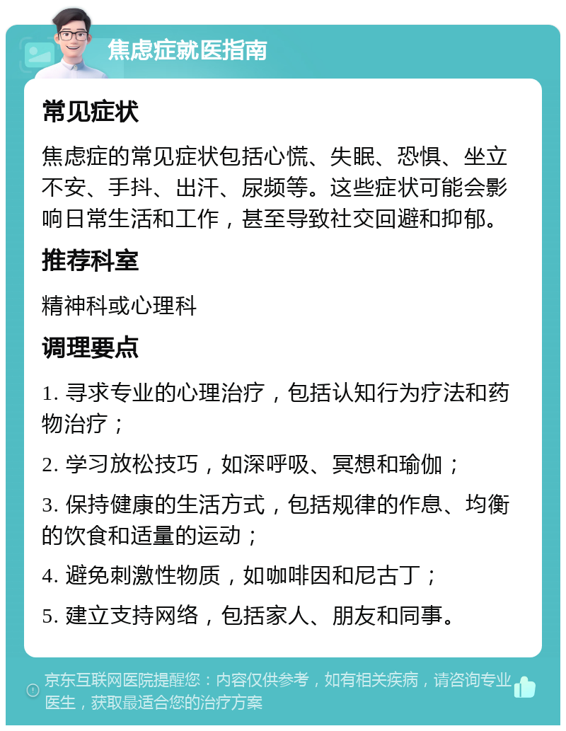 焦虑症就医指南 常见症状 焦虑症的常见症状包括心慌、失眠、恐惧、坐立不安、手抖、出汗、尿频等。这些症状可能会影响日常生活和工作，甚至导致社交回避和抑郁。 推荐科室 精神科或心理科 调理要点 1. 寻求专业的心理治疗，包括认知行为疗法和药物治疗； 2. 学习放松技巧，如深呼吸、冥想和瑜伽； 3. 保持健康的生活方式，包括规律的作息、均衡的饮食和适量的运动； 4. 避免刺激性物质，如咖啡因和尼古丁； 5. 建立支持网络，包括家人、朋友和同事。