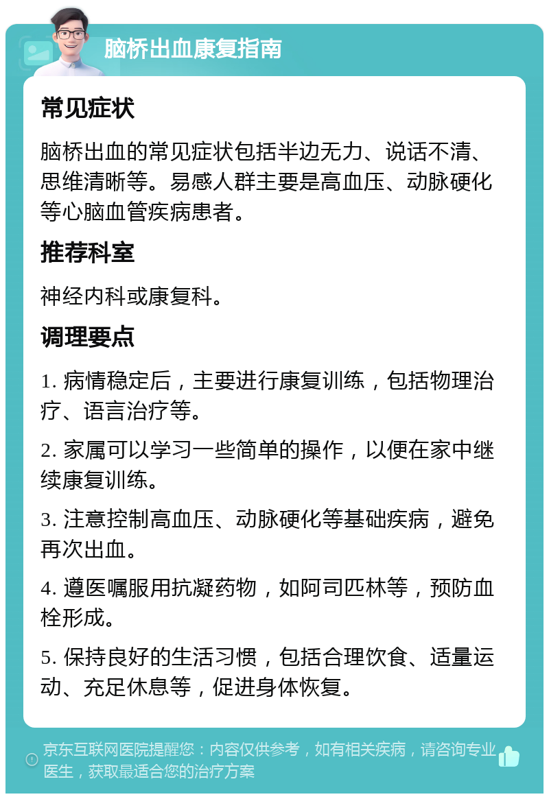 脑桥出血康复指南 常见症状 脑桥出血的常见症状包括半边无力、说话不清、思维清晰等。易感人群主要是高血压、动脉硬化等心脑血管疾病患者。 推荐科室 神经内科或康复科。 调理要点 1. 病情稳定后，主要进行康复训练，包括物理治疗、语言治疗等。 2. 家属可以学习一些简单的操作，以便在家中继续康复训练。 3. 注意控制高血压、动脉硬化等基础疾病，避免再次出血。 4. 遵医嘱服用抗凝药物，如阿司匹林等，预防血栓形成。 5. 保持良好的生活习惯，包括合理饮食、适量运动、充足休息等，促进身体恢复。