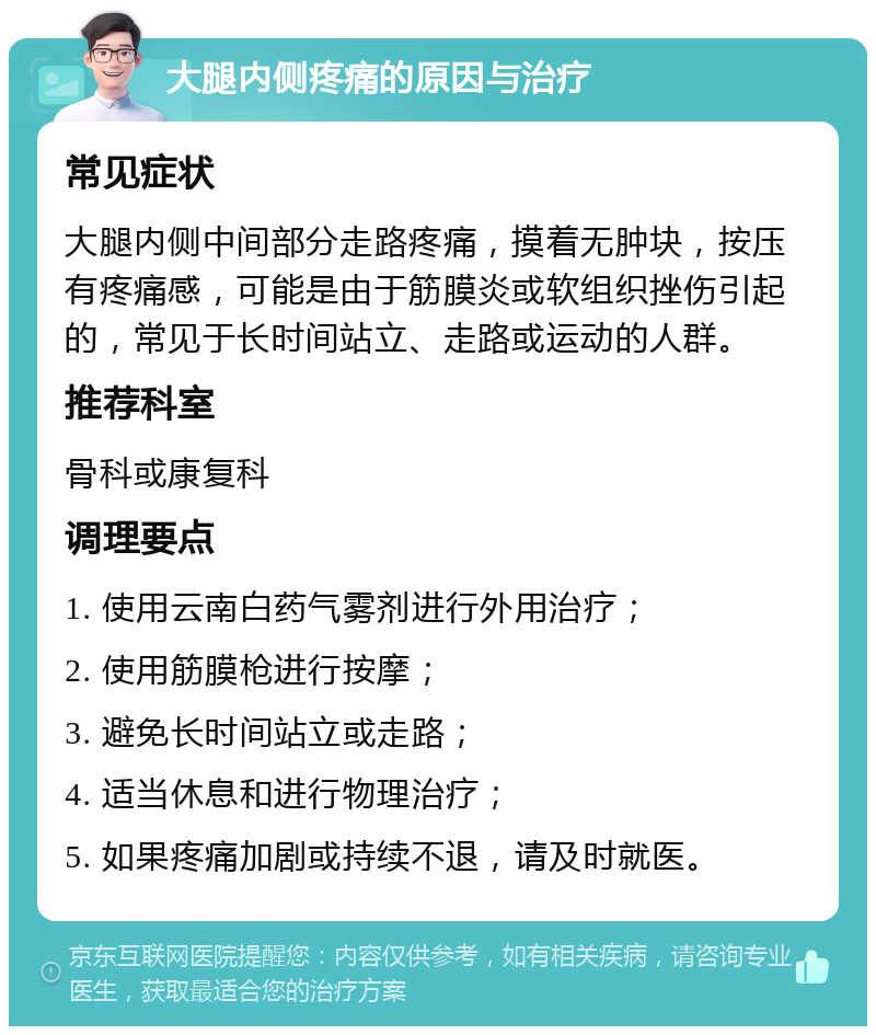 大腿内侧疼痛的原因与治疗 常见症状 大腿内侧中间部分走路疼痛，摸着无肿块，按压有疼痛感，可能是由于筋膜炎或软组织挫伤引起的，常见于长时间站立、走路或运动的人群。 推荐科室 骨科或康复科 调理要点 1. 使用云南白药气雾剂进行外用治疗； 2. 使用筋膜枪进行按摩； 3. 避免长时间站立或走路； 4. 适当休息和进行物理治疗； 5. 如果疼痛加剧或持续不退，请及时就医。