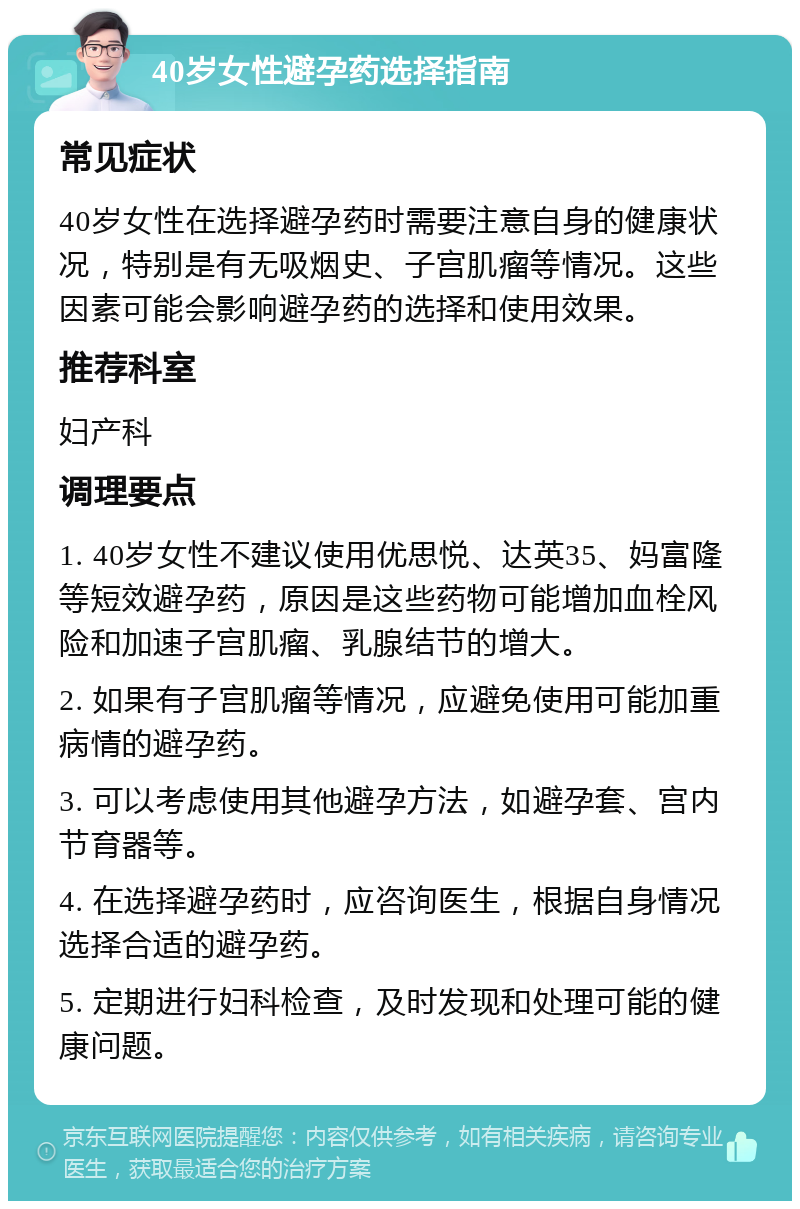 40岁女性避孕药选择指南 常见症状 40岁女性在选择避孕药时需要注意自身的健康状况，特别是有无吸烟史、子宫肌瘤等情况。这些因素可能会影响避孕药的选择和使用效果。 推荐科室 妇产科 调理要点 1. 40岁女性不建议使用优思悦、达英35、妈富隆等短效避孕药，原因是这些药物可能增加血栓风险和加速子宫肌瘤、乳腺结节的增大。 2. 如果有子宫肌瘤等情况，应避免使用可能加重病情的避孕药。 3. 可以考虑使用其他避孕方法，如避孕套、宫内节育器等。 4. 在选择避孕药时，应咨询医生，根据自身情况选择合适的避孕药。 5. 定期进行妇科检查，及时发现和处理可能的健康问题。