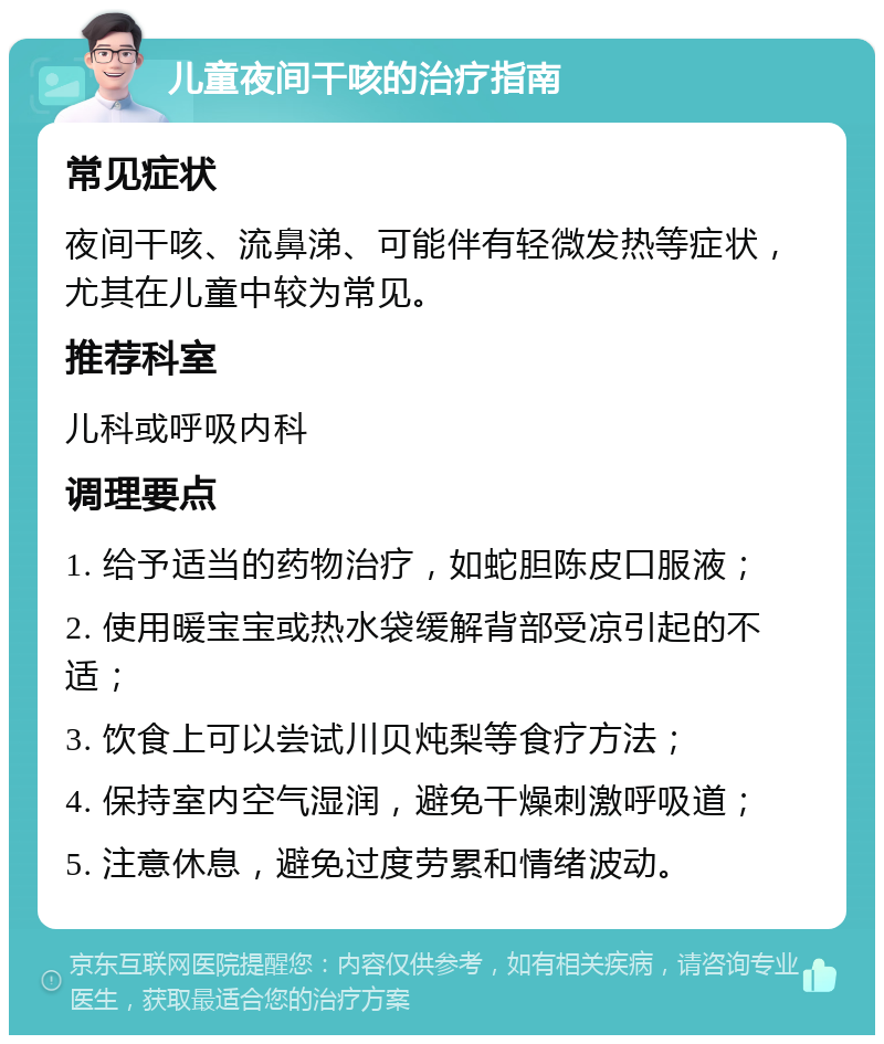 儿童夜间干咳的治疗指南 常见症状 夜间干咳、流鼻涕、可能伴有轻微发热等症状，尤其在儿童中较为常见。 推荐科室 儿科或呼吸内科 调理要点 1. 给予适当的药物治疗，如蛇胆陈皮口服液； 2. 使用暖宝宝或热水袋缓解背部受凉引起的不适； 3. 饮食上可以尝试川贝炖梨等食疗方法； 4. 保持室内空气湿润，避免干燥刺激呼吸道； 5. 注意休息，避免过度劳累和情绪波动。