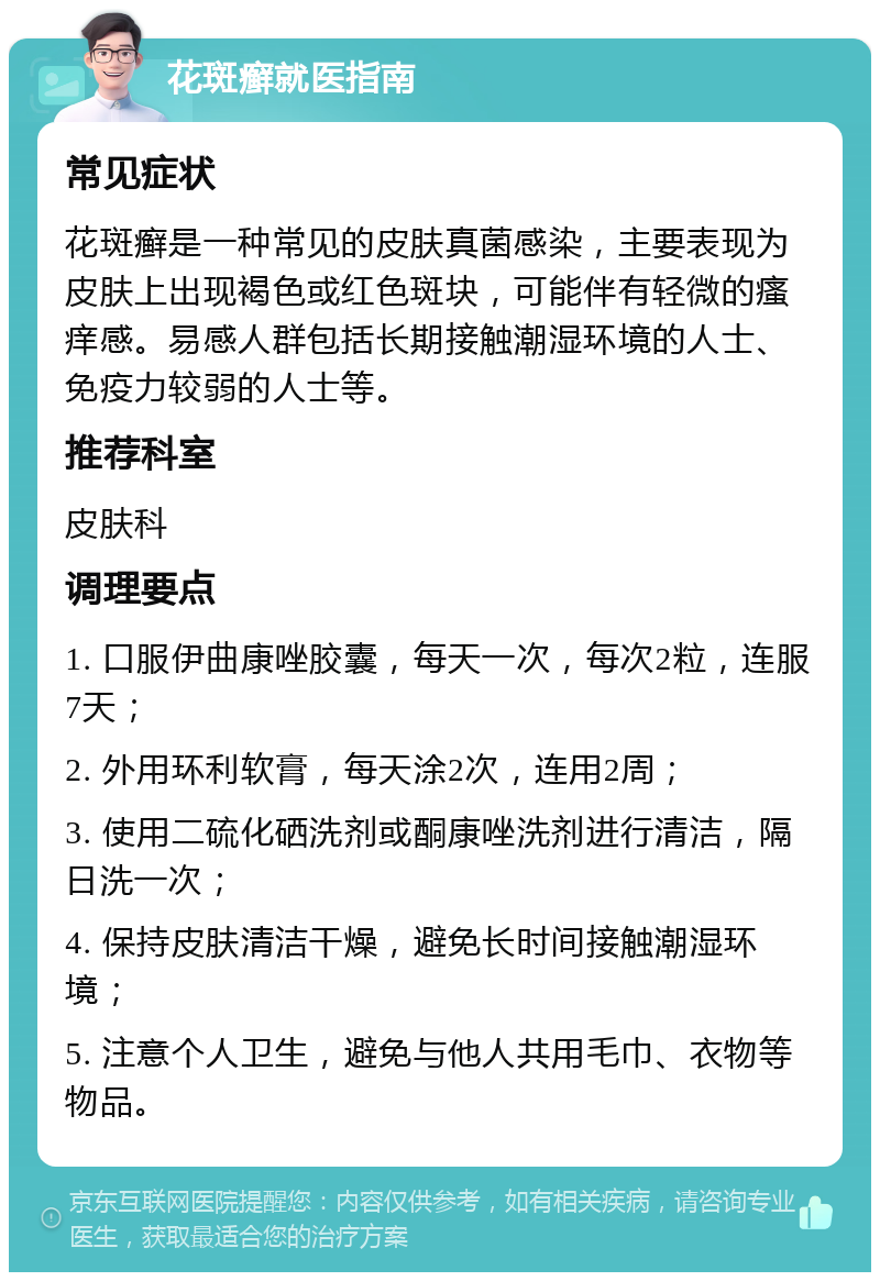 花斑癣就医指南 常见症状 花斑癣是一种常见的皮肤真菌感染，主要表现为皮肤上出现褐色或红色斑块，可能伴有轻微的瘙痒感。易感人群包括长期接触潮湿环境的人士、免疫力较弱的人士等。 推荐科室 皮肤科 调理要点 1. 口服伊曲康唑胶囊，每天一次，每次2粒，连服7天； 2. 外用环利软膏，每天涂2次，连用2周； 3. 使用二硫化硒洗剂或酮康唑洗剂进行清洁，隔日洗一次； 4. 保持皮肤清洁干燥，避免长时间接触潮湿环境； 5. 注意个人卫生，避免与他人共用毛巾、衣物等物品。