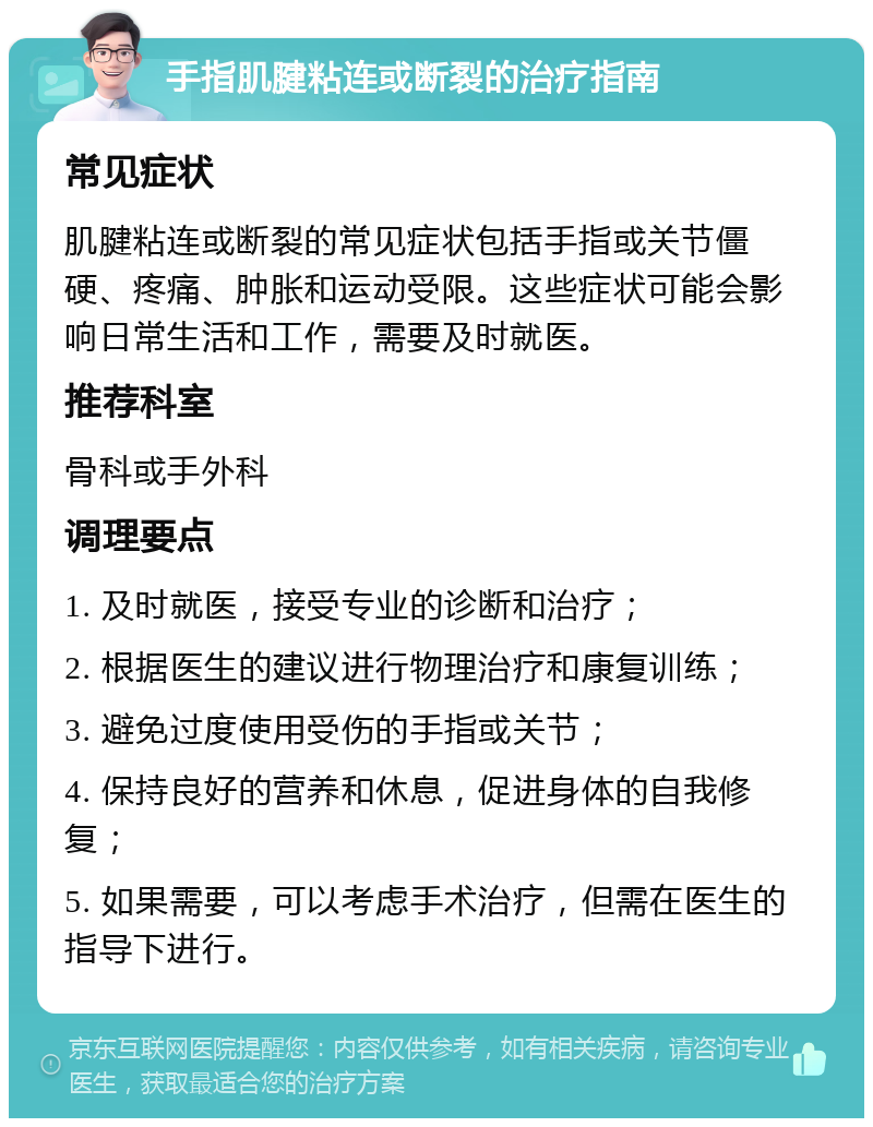 手指肌腱粘连或断裂的治疗指南 常见症状 肌腱粘连或断裂的常见症状包括手指或关节僵硬、疼痛、肿胀和运动受限。这些症状可能会影响日常生活和工作，需要及时就医。 推荐科室 骨科或手外科 调理要点 1. 及时就医，接受专业的诊断和治疗； 2. 根据医生的建议进行物理治疗和康复训练； 3. 避免过度使用受伤的手指或关节； 4. 保持良好的营养和休息，促进身体的自我修复； 5. 如果需要，可以考虑手术治疗，但需在医生的指导下进行。