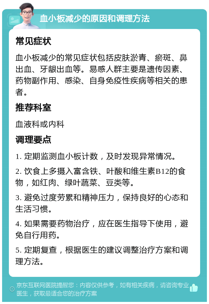 血小板减少的原因和调理方法 常见症状 血小板减少的常见症状包括皮肤淤青、瘀斑、鼻出血、牙龈出血等。易感人群主要是遗传因素、药物副作用、感染、自身免疫性疾病等相关的患者。 推荐科室 血液科或内科 调理要点 1. 定期监测血小板计数，及时发现异常情况。 2. 饮食上多摄入富含铁、叶酸和维生素B12的食物，如红肉、绿叶蔬菜、豆类等。 3. 避免过度劳累和精神压力，保持良好的心态和生活习惯。 4. 如果需要药物治疗，应在医生指导下使用，避免自行用药。 5. 定期复查，根据医生的建议调整治疗方案和调理方法。