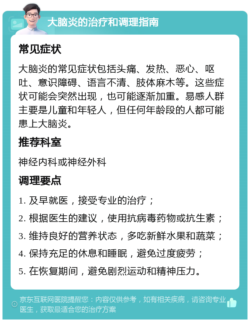 大脑炎的治疗和调理指南 常见症状 大脑炎的常见症状包括头痛、发热、恶心、呕吐、意识障碍、语言不清、肢体麻木等。这些症状可能会突然出现，也可能逐渐加重。易感人群主要是儿童和年轻人，但任何年龄段的人都可能患上大脑炎。 推荐科室 神经内科或神经外科 调理要点 1. 及早就医，接受专业的治疗； 2. 根据医生的建议，使用抗病毒药物或抗生素； 3. 维持良好的营养状态，多吃新鲜水果和蔬菜； 4. 保持充足的休息和睡眠，避免过度疲劳； 5. 在恢复期间，避免剧烈运动和精神压力。