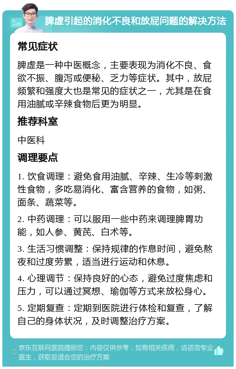 脾虚引起的消化不良和放屁问题的解决方法 常见症状 脾虚是一种中医概念，主要表现为消化不良、食欲不振、腹泻或便秘、乏力等症状。其中，放屁频繁和强度大也是常见的症状之一，尤其是在食用油腻或辛辣食物后更为明显。 推荐科室 中医科 调理要点 1. 饮食调理：避免食用油腻、辛辣、生冷等刺激性食物，多吃易消化、富含营养的食物，如粥、面条、蔬菜等。 2. 中药调理：可以服用一些中药来调理脾胃功能，如人参、黄芪、白术等。 3. 生活习惯调整：保持规律的作息时间，避免熬夜和过度劳累，适当进行运动和休息。 4. 心理调节：保持良好的心态，避免过度焦虑和压力，可以通过冥想、瑜伽等方式来放松身心。 5. 定期复查：定期到医院进行体检和复查，了解自己的身体状况，及时调整治疗方案。