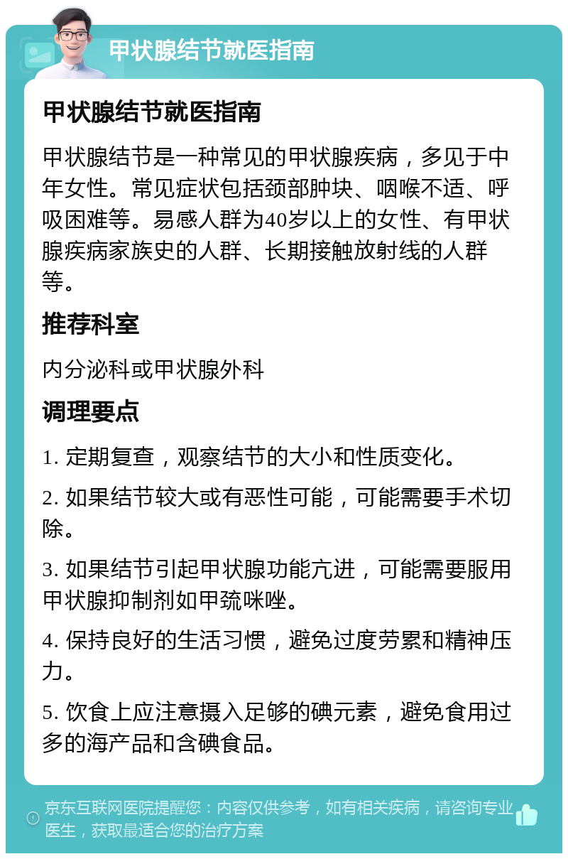 甲状腺结节就医指南 甲状腺结节就医指南 甲状腺结节是一种常见的甲状腺疾病，多见于中年女性。常见症状包括颈部肿块、咽喉不适、呼吸困难等。易感人群为40岁以上的女性、有甲状腺疾病家族史的人群、长期接触放射线的人群等。 推荐科室 内分泌科或甲状腺外科 调理要点 1. 定期复查，观察结节的大小和性质变化。 2. 如果结节较大或有恶性可能，可能需要手术切除。 3. 如果结节引起甲状腺功能亢进，可能需要服用甲状腺抑制剂如甲巯咪唑。 4. 保持良好的生活习惯，避免过度劳累和精神压力。 5. 饮食上应注意摄入足够的碘元素，避免食用过多的海产品和含碘食品。