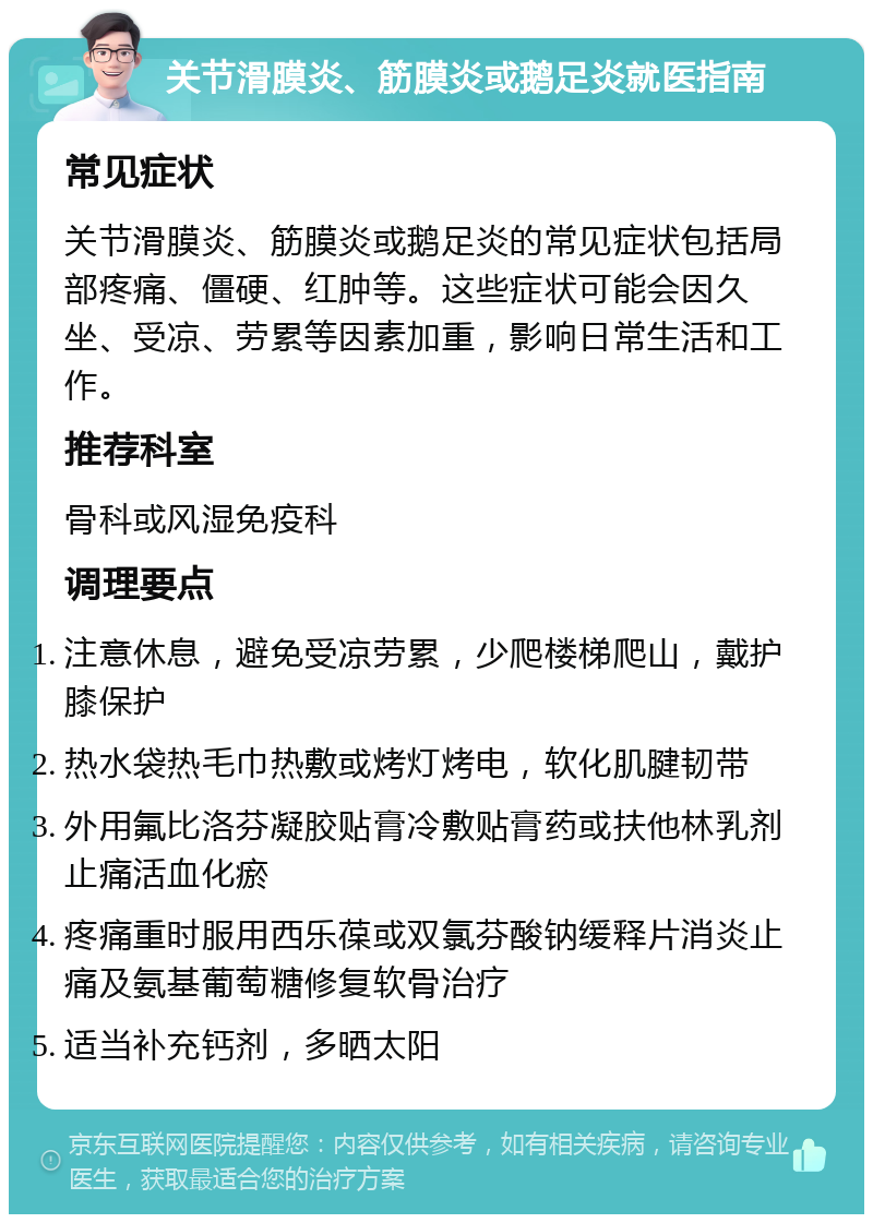 关节滑膜炎、筋膜炎或鹅足炎就医指南 常见症状 关节滑膜炎、筋膜炎或鹅足炎的常见症状包括局部疼痛、僵硬、红肿等。这些症状可能会因久坐、受凉、劳累等因素加重，影响日常生活和工作。 推荐科室 骨科或风湿免疫科 调理要点 注意休息，避免受凉劳累，少爬楼梯爬山，戴护膝保护 热水袋热毛巾热敷或烤灯烤电，软化肌腱韧带 外用氟比洛芬凝胶贴膏冷敷贴膏药或扶他林乳剂止痛活血化瘀 疼痛重时服用西乐葆或双氯芬酸钠缓释片消炎止痛及氨基葡萄糖修复软骨治疗 适当补充钙剂，多晒太阳