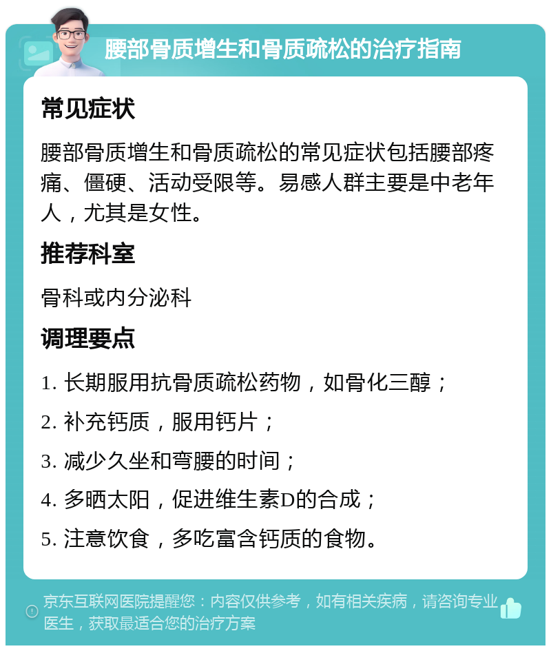 腰部骨质增生和骨质疏松的治疗指南 常见症状 腰部骨质增生和骨质疏松的常见症状包括腰部疼痛、僵硬、活动受限等。易感人群主要是中老年人，尤其是女性。 推荐科室 骨科或内分泌科 调理要点 1. 长期服用抗骨质疏松药物，如骨化三醇； 2. 补充钙质，服用钙片； 3. 减少久坐和弯腰的时间； 4. 多晒太阳，促进维生素D的合成； 5. 注意饮食，多吃富含钙质的食物。