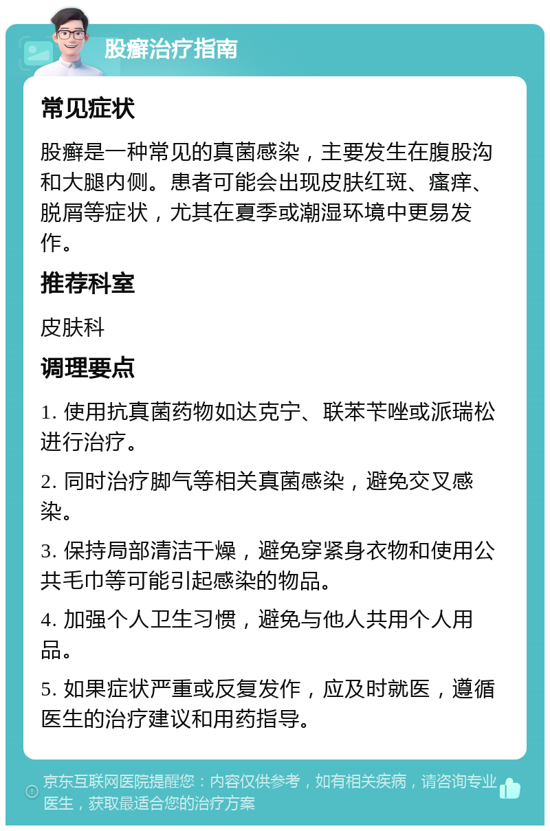 股癣治疗指南 常见症状 股癣是一种常见的真菌感染，主要发生在腹股沟和大腿内侧。患者可能会出现皮肤红斑、瘙痒、脱屑等症状，尤其在夏季或潮湿环境中更易发作。 推荐科室 皮肤科 调理要点 1. 使用抗真菌药物如达克宁、联苯苄唑或派瑞松进行治疗。 2. 同时治疗脚气等相关真菌感染，避免交叉感染。 3. 保持局部清洁干燥，避免穿紧身衣物和使用公共毛巾等可能引起感染的物品。 4. 加强个人卫生习惯，避免与他人共用个人用品。 5. 如果症状严重或反复发作，应及时就医，遵循医生的治疗建议和用药指导。