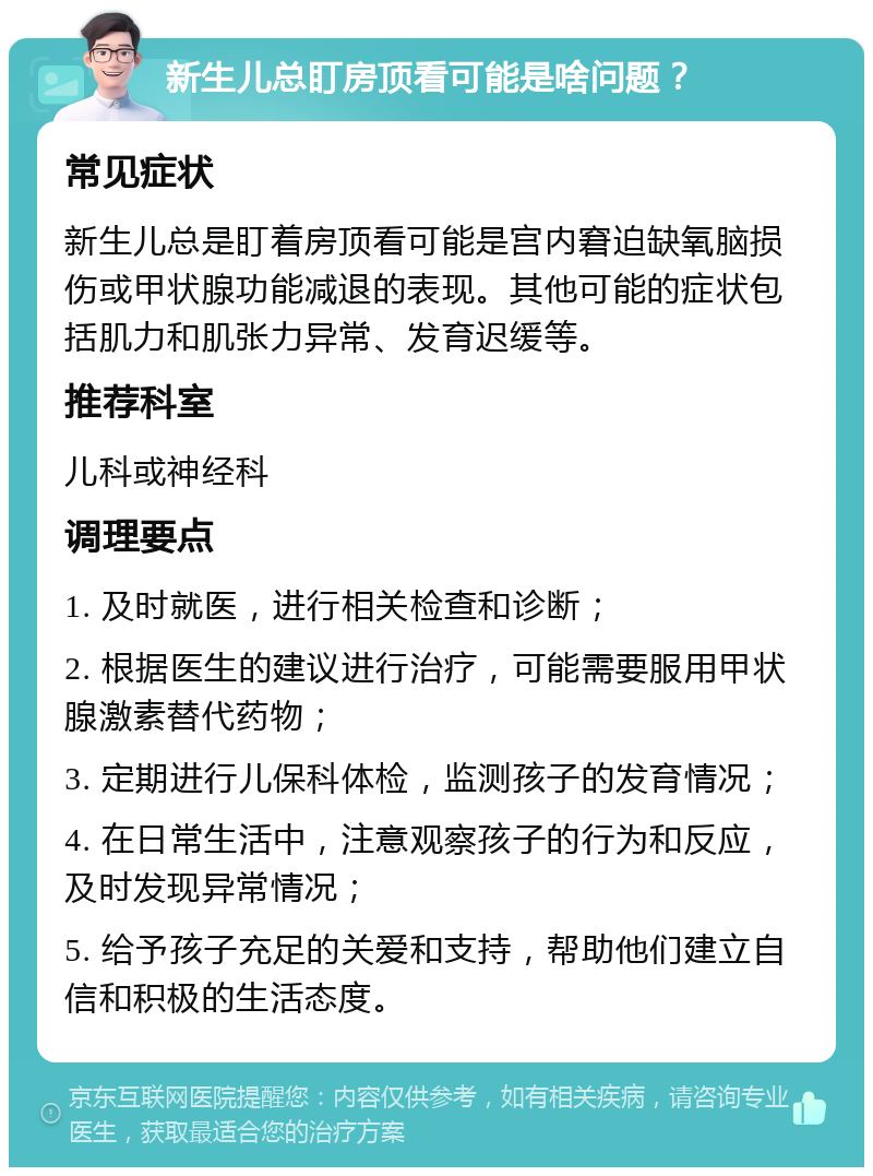 新生儿总盯房顶看可能是啥问题？ 常见症状 新生儿总是盯着房顶看可能是宫内窘迫缺氧脑损伤或甲状腺功能减退的表现。其他可能的症状包括肌力和肌张力异常、发育迟缓等。 推荐科室 儿科或神经科 调理要点 1. 及时就医，进行相关检查和诊断； 2. 根据医生的建议进行治疗，可能需要服用甲状腺激素替代药物； 3. 定期进行儿保科体检，监测孩子的发育情况； 4. 在日常生活中，注意观察孩子的行为和反应，及时发现异常情况； 5. 给予孩子充足的关爱和支持，帮助他们建立自信和积极的生活态度。