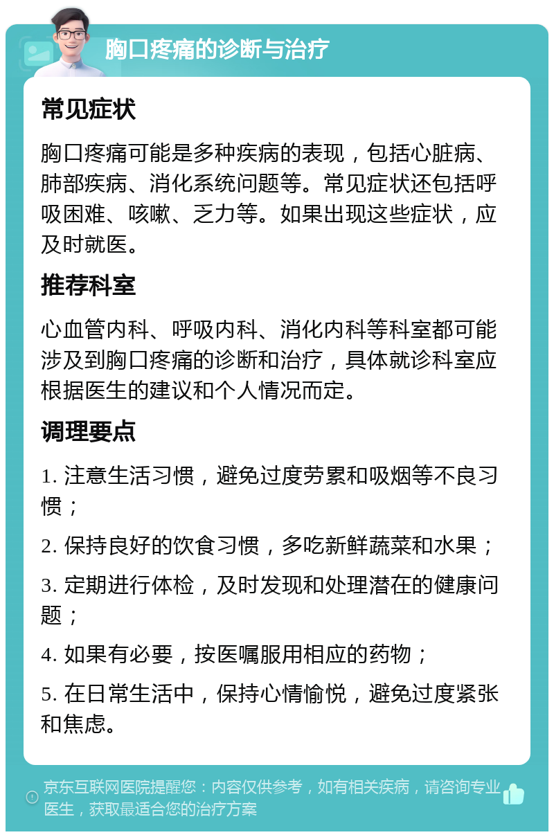 胸口疼痛的诊断与治疗 常见症状 胸口疼痛可能是多种疾病的表现，包括心脏病、肺部疾病、消化系统问题等。常见症状还包括呼吸困难、咳嗽、乏力等。如果出现这些症状，应及时就医。 推荐科室 心血管内科、呼吸内科、消化内科等科室都可能涉及到胸口疼痛的诊断和治疗，具体就诊科室应根据医生的建议和个人情况而定。 调理要点 1. 注意生活习惯，避免过度劳累和吸烟等不良习惯； 2. 保持良好的饮食习惯，多吃新鲜蔬菜和水果； 3. 定期进行体检，及时发现和处理潜在的健康问题； 4. 如果有必要，按医嘱服用相应的药物； 5. 在日常生活中，保持心情愉悦，避免过度紧张和焦虑。