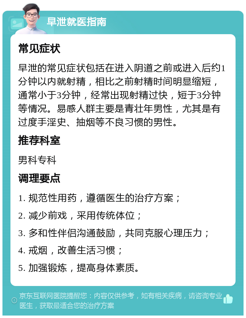 早泄就医指南 常见症状 早泄的常见症状包括在进入阴道之前或进入后约1分钟以内就射精，相比之前射精时间明显缩短，通常小于3分钟，经常出现射精过快，短于3分钟等情况。易感人群主要是青壮年男性，尤其是有过度手淫史、抽烟等不良习惯的男性。 推荐科室 男科专科 调理要点 1. 规范性用药，遵循医生的治疗方案； 2. 减少前戏，采用传统体位； 3. 多和性伴侣沟通鼓励，共同克服心理压力； 4. 戒烟，改善生活习惯； 5. 加强锻炼，提高身体素质。