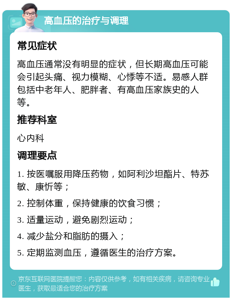 高血压的治疗与调理 常见症状 高血压通常没有明显的症状，但长期高血压可能会引起头痛、视力模糊、心悸等不适。易感人群包括中老年人、肥胖者、有高血压家族史的人等。 推荐科室 心内科 调理要点 1. 按医嘱服用降压药物，如阿利沙坦酯片、特苏敏、康忻等； 2. 控制体重，保持健康的饮食习惯； 3. 适量运动，避免剧烈运动； 4. 减少盐分和脂肪的摄入； 5. 定期监测血压，遵循医生的治疗方案。