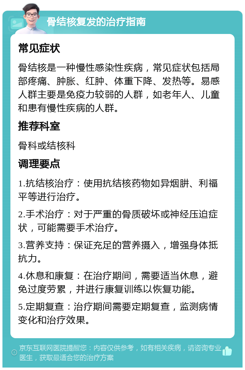 骨结核复发的治疗指南 常见症状 骨结核是一种慢性感染性疾病，常见症状包括局部疼痛、肿胀、红肿、体重下降、发热等。易感人群主要是免疫力较弱的人群，如老年人、儿童和患有慢性疾病的人群。 推荐科室 骨科或结核科 调理要点 1.抗结核治疗：使用抗结核药物如异烟肼、利福平等进行治疗。 2.手术治疗：对于严重的骨质破坏或神经压迫症状，可能需要手术治疗。 3.营养支持：保证充足的营养摄入，增强身体抵抗力。 4.休息和康复：在治疗期间，需要适当休息，避免过度劳累，并进行康复训练以恢复功能。 5.定期复查：治疗期间需要定期复查，监测病情变化和治疗效果。