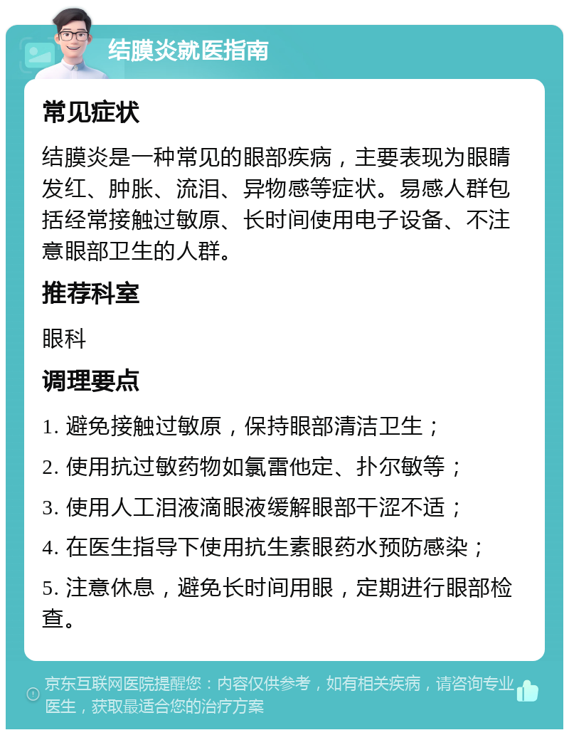 结膜炎就医指南 常见症状 结膜炎是一种常见的眼部疾病，主要表现为眼睛发红、肿胀、流泪、异物感等症状。易感人群包括经常接触过敏原、长时间使用电子设备、不注意眼部卫生的人群。 推荐科室 眼科 调理要点 1. 避免接触过敏原，保持眼部清洁卫生； 2. 使用抗过敏药物如氯雷他定、扑尔敏等； 3. 使用人工泪液滴眼液缓解眼部干涩不适； 4. 在医生指导下使用抗生素眼药水预防感染； 5. 注意休息，避免长时间用眼，定期进行眼部检查。