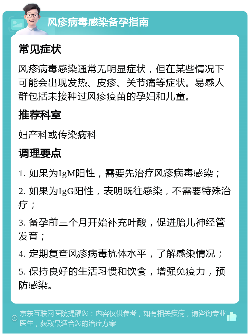 风疹病毒感染备孕指南 常见症状 风疹病毒感染通常无明显症状，但在某些情况下可能会出现发热、皮疹、关节痛等症状。易感人群包括未接种过风疹疫苗的孕妇和儿童。 推荐科室 妇产科或传染病科 调理要点 1. 如果为IgM阳性，需要先治疗风疹病毒感染； 2. 如果为IgG阳性，表明既往感染，不需要特殊治疗； 3. 备孕前三个月开始补充叶酸，促进胎儿神经管发育； 4. 定期复查风疹病毒抗体水平，了解感染情况； 5. 保持良好的生活习惯和饮食，增强免疫力，预防感染。