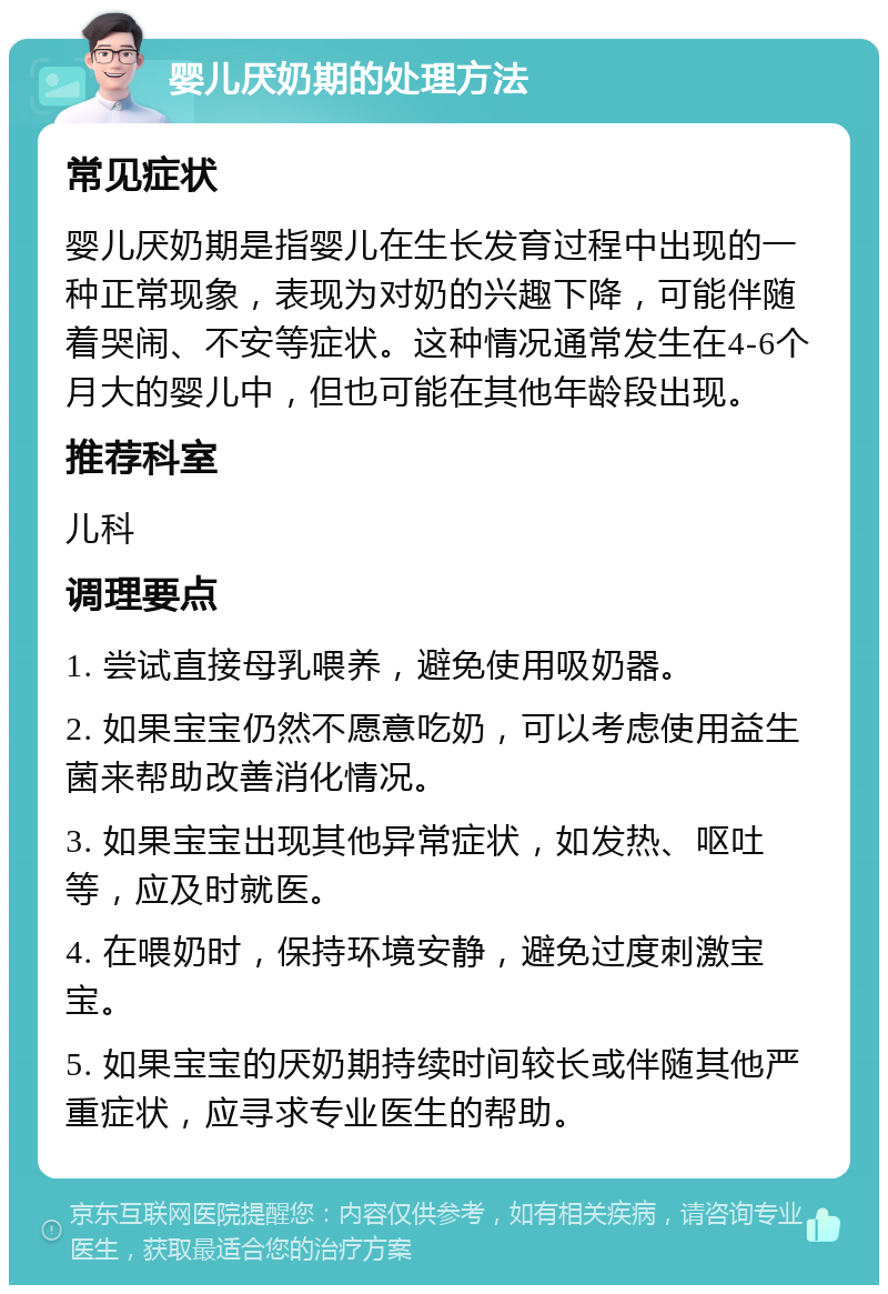 婴儿厌奶期的处理方法 常见症状 婴儿厌奶期是指婴儿在生长发育过程中出现的一种正常现象，表现为对奶的兴趣下降，可能伴随着哭闹、不安等症状。这种情况通常发生在4-6个月大的婴儿中，但也可能在其他年龄段出现。 推荐科室 儿科 调理要点 1. 尝试直接母乳喂养，避免使用吸奶器。 2. 如果宝宝仍然不愿意吃奶，可以考虑使用益生菌来帮助改善消化情况。 3. 如果宝宝出现其他异常症状，如发热、呕吐等，应及时就医。 4. 在喂奶时，保持环境安静，避免过度刺激宝宝。 5. 如果宝宝的厌奶期持续时间较长或伴随其他严重症状，应寻求专业医生的帮助。