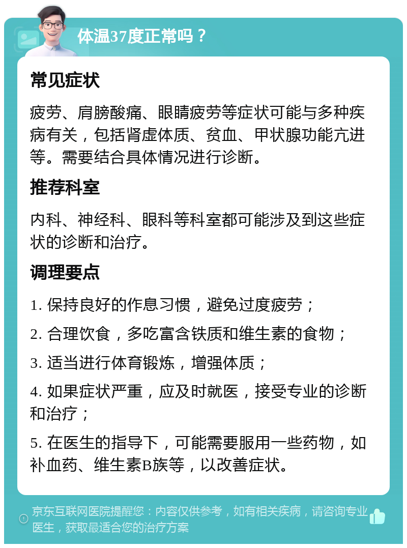 体温37度正常吗？ 常见症状 疲劳、肩膀酸痛、眼睛疲劳等症状可能与多种疾病有关，包括肾虚体质、贫血、甲状腺功能亢进等。需要结合具体情况进行诊断。 推荐科室 内科、神经科、眼科等科室都可能涉及到这些症状的诊断和治疗。 调理要点 1. 保持良好的作息习惯，避免过度疲劳； 2. 合理饮食，多吃富含铁质和维生素的食物； 3. 适当进行体育锻炼，增强体质； 4. 如果症状严重，应及时就医，接受专业的诊断和治疗； 5. 在医生的指导下，可能需要服用一些药物，如补血药、维生素B族等，以改善症状。