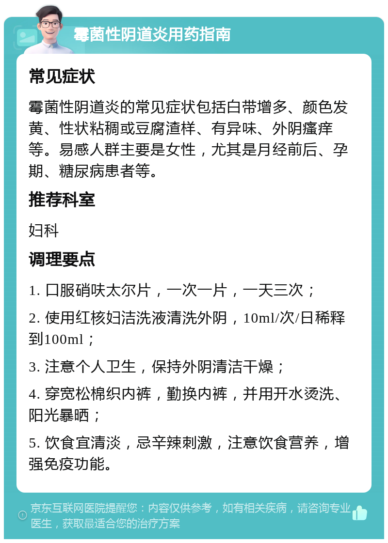 霉菌性阴道炎用药指南 常见症状 霉菌性阴道炎的常见症状包括白带增多、颜色发黄、性状粘稠或豆腐渣样、有异味、外阴瘙痒等。易感人群主要是女性，尤其是月经前后、孕期、糖尿病患者等。 推荐科室 妇科 调理要点 1. 口服硝呋太尔片，一次一片，一天三次； 2. 使用红核妇洁洗液清洗外阴，10ml/次/日稀释到100ml； 3. 注意个人卫生，保持外阴清洁干燥； 4. 穿宽松棉织内裤，勤换内裤，并用开水烫洗、阳光暴晒； 5. 饮食宜清淡，忌辛辣刺激，注意饮食营养，增强免疫功能。