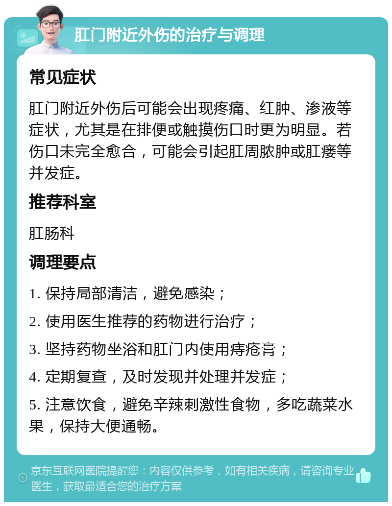 肛门附近外伤的治疗与调理 常见症状 肛门附近外伤后可能会出现疼痛、红肿、渗液等症状，尤其是在排便或触摸伤口时更为明显。若伤口未完全愈合，可能会引起肛周脓肿或肛瘘等并发症。 推荐科室 肛肠科 调理要点 1. 保持局部清洁，避免感染； 2. 使用医生推荐的药物进行治疗； 3. 坚持药物坐浴和肛门内使用痔疮膏； 4. 定期复查，及时发现并处理并发症； 5. 注意饮食，避免辛辣刺激性食物，多吃蔬菜水果，保持大便通畅。