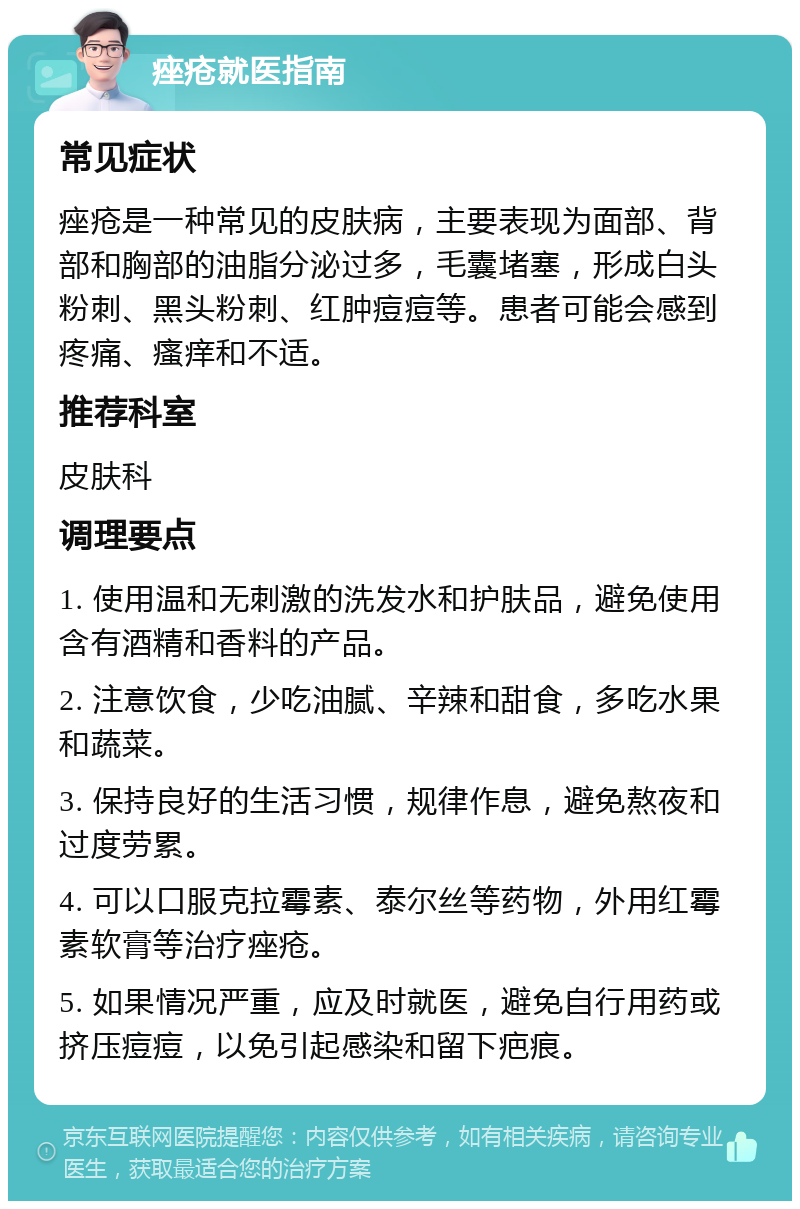 痤疮就医指南 常见症状 痤疮是一种常见的皮肤病，主要表现为面部、背部和胸部的油脂分泌过多，毛囊堵塞，形成白头粉刺、黑头粉刺、红肿痘痘等。患者可能会感到疼痛、瘙痒和不适。 推荐科室 皮肤科 调理要点 1. 使用温和无刺激的洗发水和护肤品，避免使用含有酒精和香料的产品。 2. 注意饮食，少吃油腻、辛辣和甜食，多吃水果和蔬菜。 3. 保持良好的生活习惯，规律作息，避免熬夜和过度劳累。 4. 可以口服克拉霉素、泰尔丝等药物，外用红霉素软膏等治疗痤疮。 5. 如果情况严重，应及时就医，避免自行用药或挤压痘痘，以免引起感染和留下疤痕。