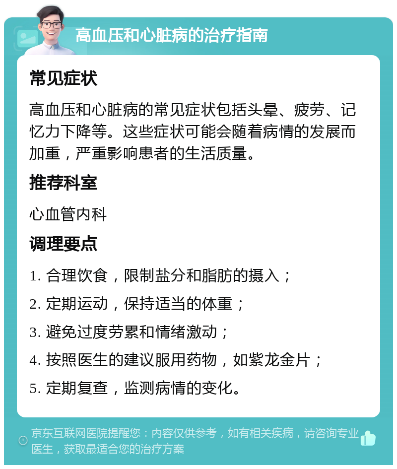 高血压和心脏病的治疗指南 常见症状 高血压和心脏病的常见症状包括头晕、疲劳、记忆力下降等。这些症状可能会随着病情的发展而加重，严重影响患者的生活质量。 推荐科室 心血管内科 调理要点 1. 合理饮食，限制盐分和脂肪的摄入； 2. 定期运动，保持适当的体重； 3. 避免过度劳累和情绪激动； 4. 按照医生的建议服用药物，如紫龙金片； 5. 定期复查，监测病情的变化。