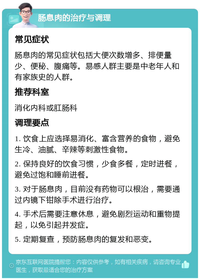 肠息肉的治疗与调理 常见症状 肠息肉的常见症状包括大便次数增多、排便量少、便秘、腹痛等。易感人群主要是中老年人和有家族史的人群。 推荐科室 消化内科或肛肠科 调理要点 1. 饮食上应选择易消化、富含营养的食物，避免生冷、油腻、辛辣等刺激性食物。 2. 保持良好的饮食习惯，少食多餐，定时进餐，避免过饱和睡前进餐。 3. 对于肠息肉，目前没有药物可以根治，需要通过内镜下钳除手术进行治疗。 4. 手术后需要注意休息，避免剧烈运动和重物提起，以免引起并发症。 5. 定期复查，预防肠息肉的复发和恶变。