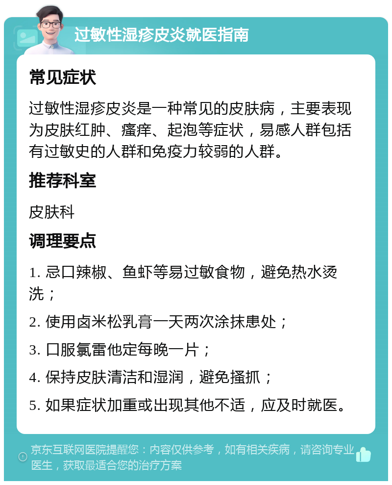 过敏性湿疹皮炎就医指南 常见症状 过敏性湿疹皮炎是一种常见的皮肤病，主要表现为皮肤红肿、瘙痒、起泡等症状，易感人群包括有过敏史的人群和免疫力较弱的人群。 推荐科室 皮肤科 调理要点 1. 忌口辣椒、鱼虾等易过敏食物，避免热水烫洗； 2. 使用卤米松乳膏一天两次涂抹患处； 3. 口服氯雷他定每晚一片； 4. 保持皮肤清洁和湿润，避免搔抓； 5. 如果症状加重或出现其他不适，应及时就医。