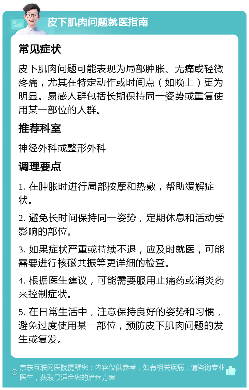 皮下肌肉问题就医指南 常见症状 皮下肌肉问题可能表现为局部肿胀、无痛或轻微疼痛，尤其在特定动作或时间点（如晚上）更为明显。易感人群包括长期保持同一姿势或重复使用某一部位的人群。 推荐科室 神经外科或整形外科 调理要点 1. 在肿胀时进行局部按摩和热敷，帮助缓解症状。 2. 避免长时间保持同一姿势，定期休息和活动受影响的部位。 3. 如果症状严重或持续不退，应及时就医，可能需要进行核磁共振等更详细的检查。 4. 根据医生建议，可能需要服用止痛药或消炎药来控制症状。 5. 在日常生活中，注意保持良好的姿势和习惯，避免过度使用某一部位，预防皮下肌肉问题的发生或复发。