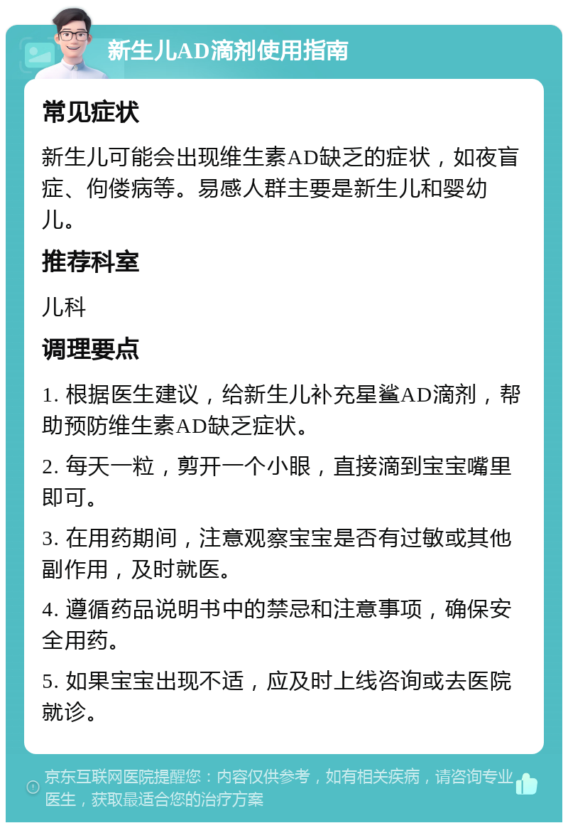 新生儿AD滴剂使用指南 常见症状 新生儿可能会出现维生素AD缺乏的症状，如夜盲症、佝偻病等。易感人群主要是新生儿和婴幼儿。 推荐科室 儿科 调理要点 1. 根据医生建议，给新生儿补充星鲨AD滴剂，帮助预防维生素AD缺乏症状。 2. 每天一粒，剪开一个小眼，直接滴到宝宝嘴里即可。 3. 在用药期间，注意观察宝宝是否有过敏或其他副作用，及时就医。 4. 遵循药品说明书中的禁忌和注意事项，确保安全用药。 5. 如果宝宝出现不适，应及时上线咨询或去医院就诊。