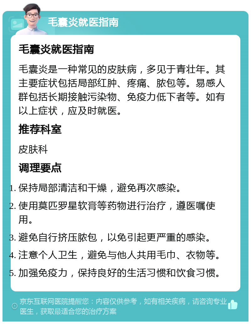 毛囊炎就医指南 毛囊炎就医指南 毛囊炎是一种常见的皮肤病，多见于青壮年。其主要症状包括局部红肿、疼痛、脓包等。易感人群包括长期接触污染物、免疫力低下者等。如有以上症状，应及时就医。 推荐科室 皮肤科 调理要点 保持局部清洁和干燥，避免再次感染。 使用莫匹罗星软膏等药物进行治疗，遵医嘱使用。 避免自行挤压脓包，以免引起更严重的感染。 注意个人卫生，避免与他人共用毛巾、衣物等。 加强免疫力，保持良好的生活习惯和饮食习惯。