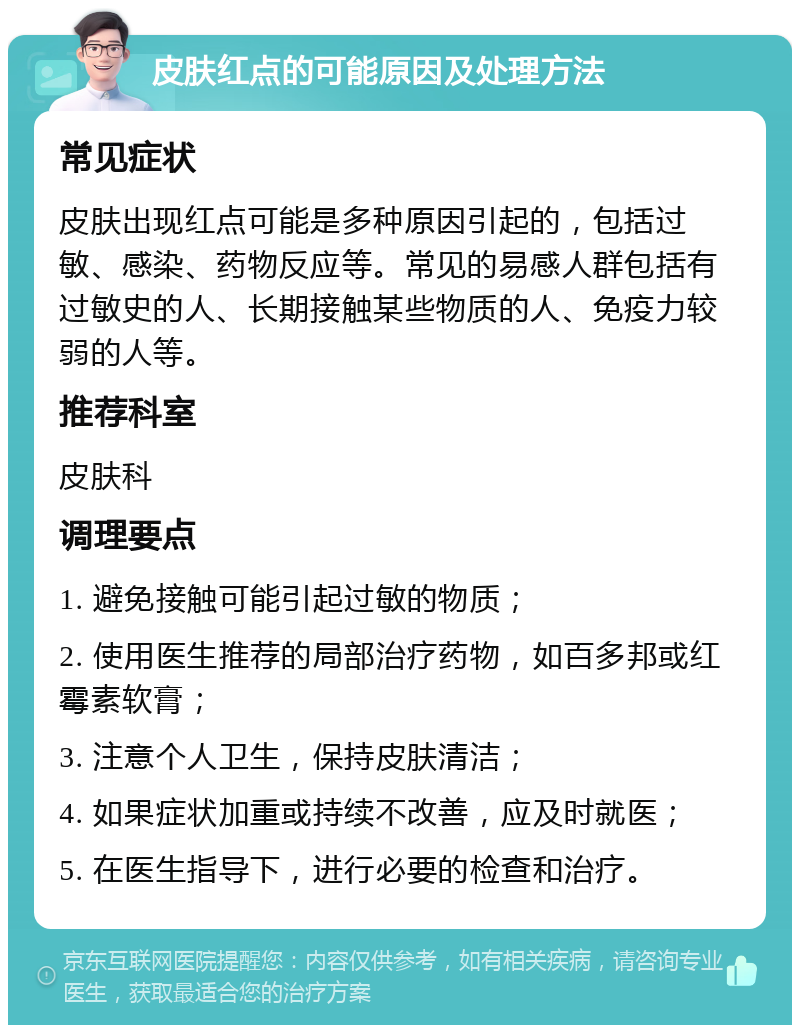 皮肤红点的可能原因及处理方法 常见症状 皮肤出现红点可能是多种原因引起的，包括过敏、感染、药物反应等。常见的易感人群包括有过敏史的人、长期接触某些物质的人、免疫力较弱的人等。 推荐科室 皮肤科 调理要点 1. 避免接触可能引起过敏的物质； 2. 使用医生推荐的局部治疗药物，如百多邦或红霉素软膏； 3. 注意个人卫生，保持皮肤清洁； 4. 如果症状加重或持续不改善，应及时就医； 5. 在医生指导下，进行必要的检查和治疗。