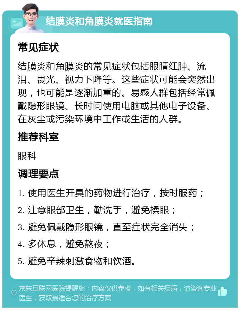 结膜炎和角膜炎就医指南 常见症状 结膜炎和角膜炎的常见症状包括眼睛红肿、流泪、畏光、视力下降等。这些症状可能会突然出现，也可能是逐渐加重的。易感人群包括经常佩戴隐形眼镜、长时间使用电脑或其他电子设备、在灰尘或污染环境中工作或生活的人群。 推荐科室 眼科 调理要点 1. 使用医生开具的药物进行治疗，按时服药； 2. 注意眼部卫生，勤洗手，避免揉眼； 3. 避免佩戴隐形眼镜，直至症状完全消失； 4. 多休息，避免熬夜； 5. 避免辛辣刺激食物和饮酒。