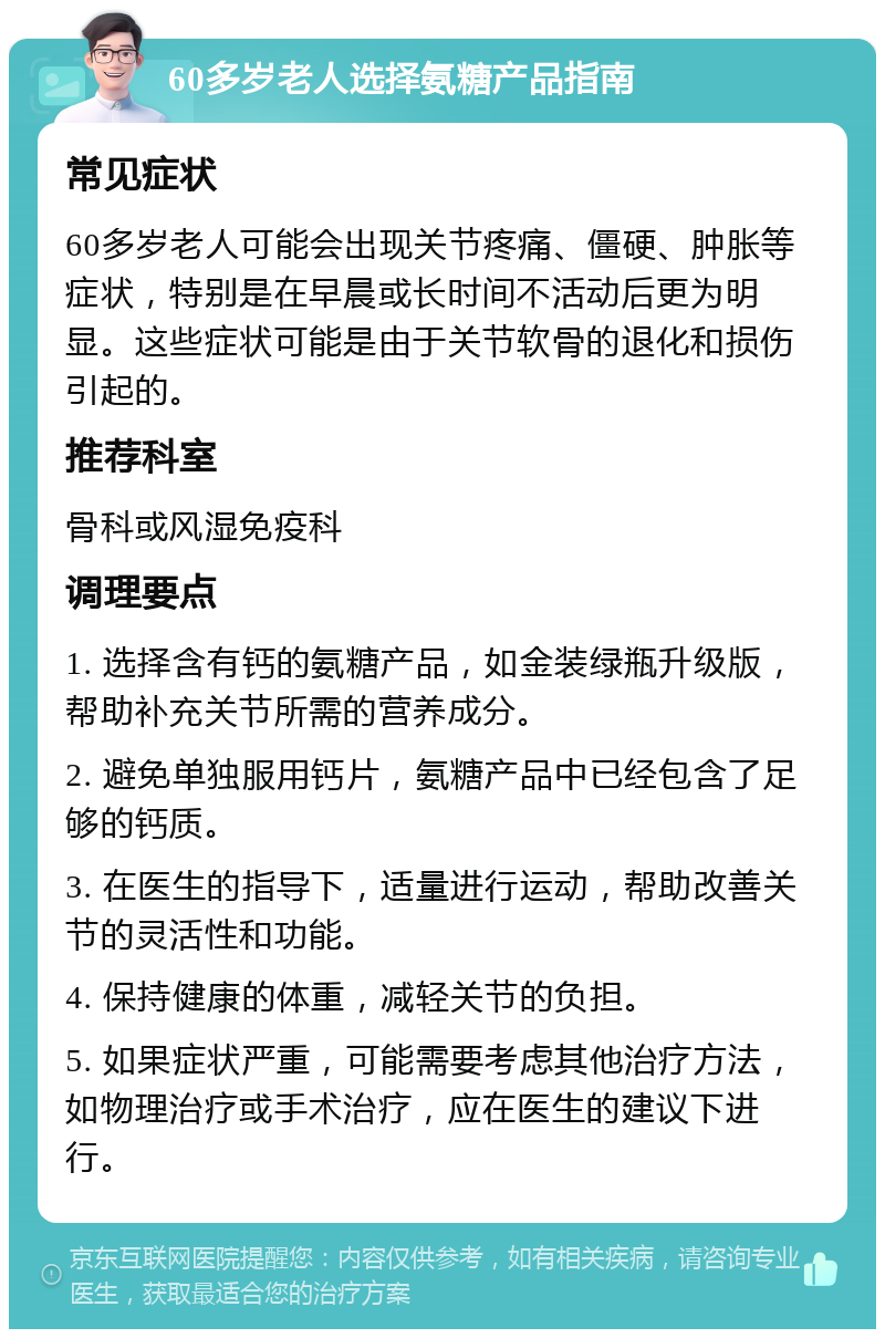 60多岁老人选择氨糖产品指南 常见症状 60多岁老人可能会出现关节疼痛、僵硬、肿胀等症状，特别是在早晨或长时间不活动后更为明显。这些症状可能是由于关节软骨的退化和损伤引起的。 推荐科室 骨科或风湿免疫科 调理要点 1. 选择含有钙的氨糖产品，如金装绿瓶升级版，帮助补充关节所需的营养成分。 2. 避免单独服用钙片，氨糖产品中已经包含了足够的钙质。 3. 在医生的指导下，适量进行运动，帮助改善关节的灵活性和功能。 4. 保持健康的体重，减轻关节的负担。 5. 如果症状严重，可能需要考虑其他治疗方法，如物理治疗或手术治疗，应在医生的建议下进行。