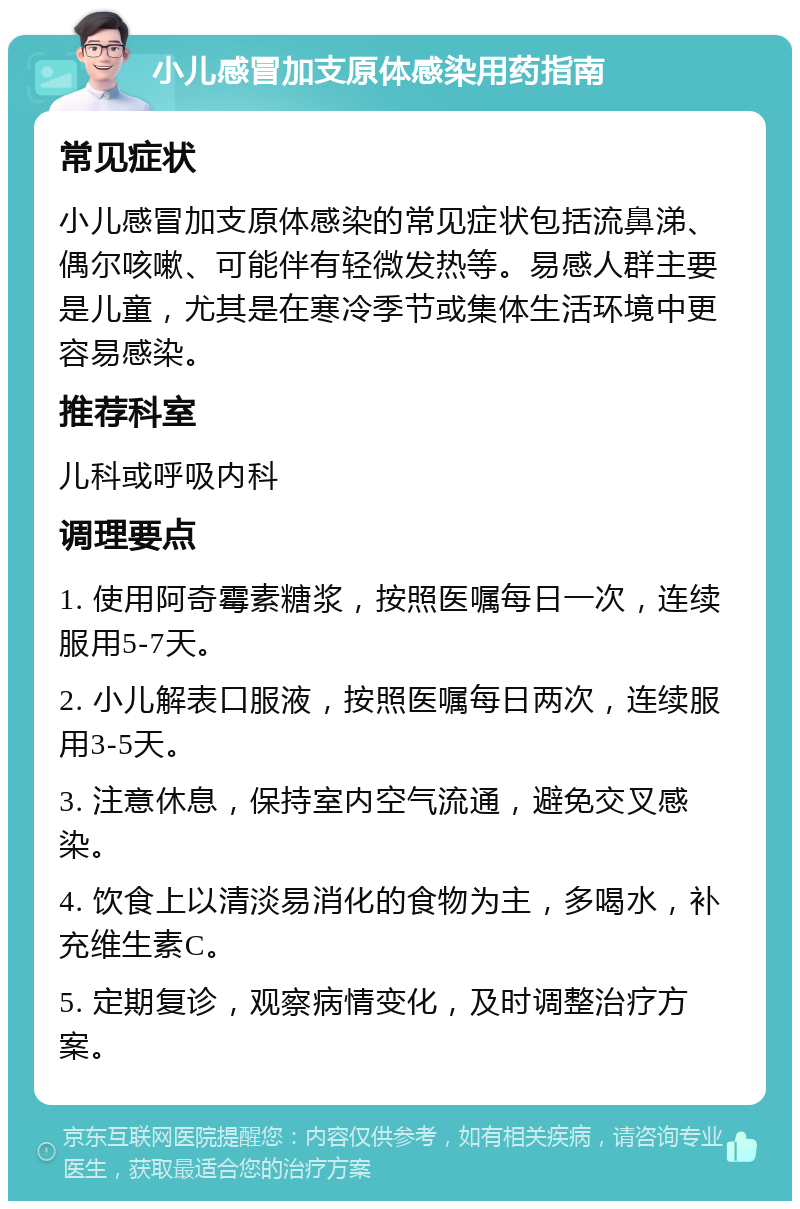 小儿感冒加支原体感染用药指南 常见症状 小儿感冒加支原体感染的常见症状包括流鼻涕、偶尔咳嗽、可能伴有轻微发热等。易感人群主要是儿童，尤其是在寒冷季节或集体生活环境中更容易感染。 推荐科室 儿科或呼吸内科 调理要点 1. 使用阿奇霉素糖浆，按照医嘱每日一次，连续服用5-7天。 2. 小儿解表口服液，按照医嘱每日两次，连续服用3-5天。 3. 注意休息，保持室内空气流通，避免交叉感染。 4. 饮食上以清淡易消化的食物为主，多喝水，补充维生素C。 5. 定期复诊，观察病情变化，及时调整治疗方案。