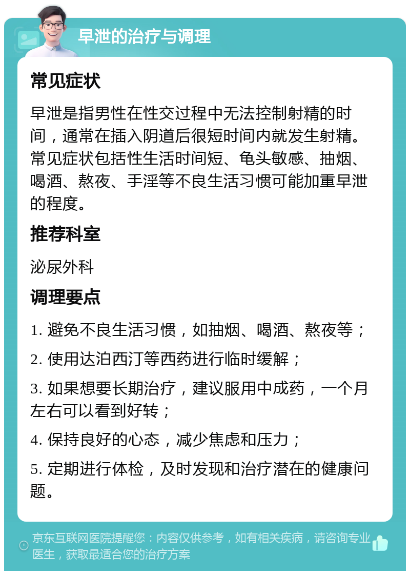 早泄的治疗与调理 常见症状 早泄是指男性在性交过程中无法控制射精的时间，通常在插入阴道后很短时间内就发生射精。常见症状包括性生活时间短、龟头敏感、抽烟、喝酒、熬夜、手淫等不良生活习惯可能加重早泄的程度。 推荐科室 泌尿外科 调理要点 1. 避免不良生活习惯，如抽烟、喝酒、熬夜等； 2. 使用达泊西汀等西药进行临时缓解； 3. 如果想要长期治疗，建议服用中成药，一个月左右可以看到好转； 4. 保持良好的心态，减少焦虑和压力； 5. 定期进行体检，及时发现和治疗潜在的健康问题。