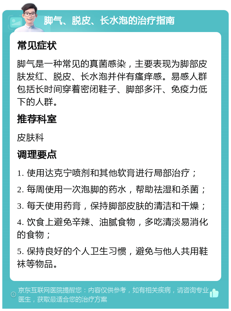 脚气、脱皮、长水泡的治疗指南 常见症状 脚气是一种常见的真菌感染，主要表现为脚部皮肤发红、脱皮、长水泡并伴有瘙痒感。易感人群包括长时间穿着密闭鞋子、脚部多汗、免疫力低下的人群。 推荐科室 皮肤科 调理要点 1. 使用达克宁喷剂和其他软膏进行局部治疗； 2. 每周使用一次泡脚的药水，帮助祛湿和杀菌； 3. 每天使用药膏，保持脚部皮肤的清洁和干燥； 4. 饮食上避免辛辣、油腻食物，多吃清淡易消化的食物； 5. 保持良好的个人卫生习惯，避免与他人共用鞋袜等物品。