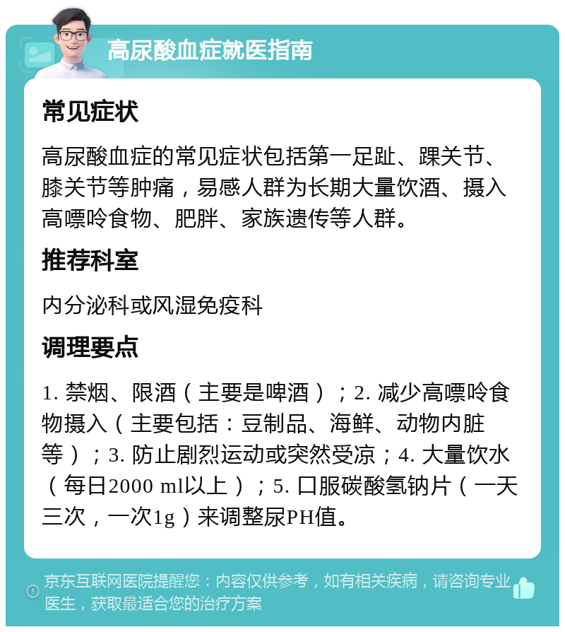 高尿酸血症就医指南 常见症状 高尿酸血症的常见症状包括第一足趾、踝关节、膝关节等肿痛，易感人群为长期大量饮酒、摄入高嘌呤食物、肥胖、家族遗传等人群。 推荐科室 内分泌科或风湿免疫科 调理要点 1. 禁烟、限酒（主要是啤酒）；2. 减少高嘌呤食物摄入（主要包括：豆制品、海鲜、动物内脏等）；3. 防止剧烈运动或突然受凉；4. 大量饮水（每日2000 ml以上）；5. 口服碳酸氢钠片（一天三次，一次1g）来调整尿PH值。