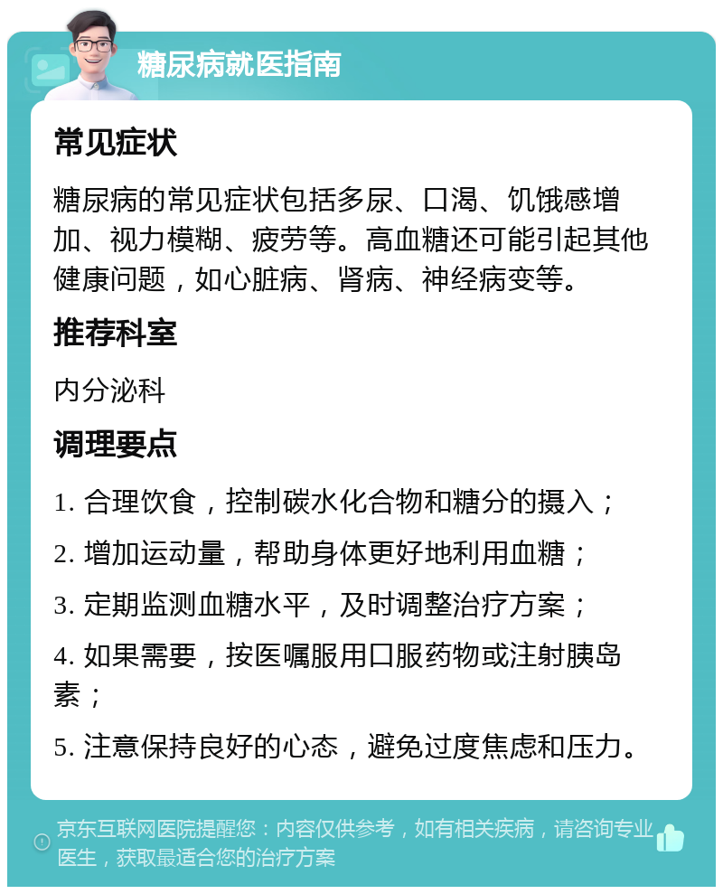 糖尿病就医指南 常见症状 糖尿病的常见症状包括多尿、口渴、饥饿感增加、视力模糊、疲劳等。高血糖还可能引起其他健康问题，如心脏病、肾病、神经病变等。 推荐科室 内分泌科 调理要点 1. 合理饮食，控制碳水化合物和糖分的摄入； 2. 增加运动量，帮助身体更好地利用血糖； 3. 定期监测血糖水平，及时调整治疗方案； 4. 如果需要，按医嘱服用口服药物或注射胰岛素； 5. 注意保持良好的心态，避免过度焦虑和压力。