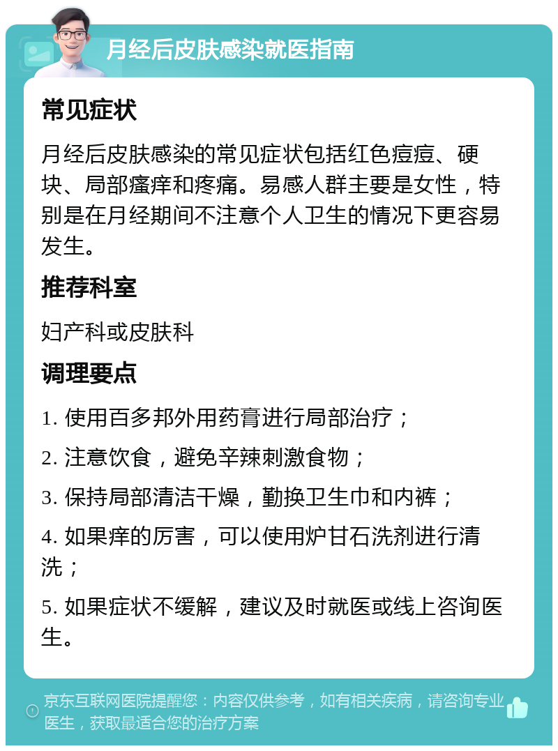 月经后皮肤感染就医指南 常见症状 月经后皮肤感染的常见症状包括红色痘痘、硬块、局部瘙痒和疼痛。易感人群主要是女性，特别是在月经期间不注意个人卫生的情况下更容易发生。 推荐科室 妇产科或皮肤科 调理要点 1. 使用百多邦外用药膏进行局部治疗； 2. 注意饮食，避免辛辣刺激食物； 3. 保持局部清洁干燥，勤换卫生巾和内裤； 4. 如果痒的厉害，可以使用炉甘石洗剂进行清洗； 5. 如果症状不缓解，建议及时就医或线上咨询医生。