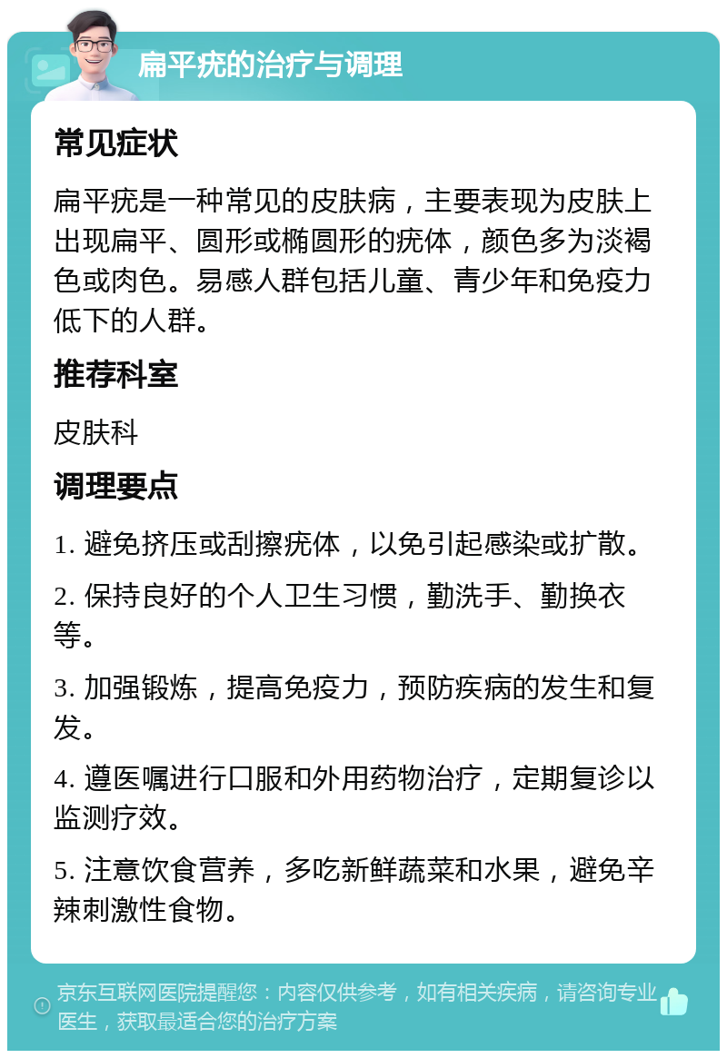 扁平疣的治疗与调理 常见症状 扁平疣是一种常见的皮肤病，主要表现为皮肤上出现扁平、圆形或椭圆形的疣体，颜色多为淡褐色或肉色。易感人群包括儿童、青少年和免疫力低下的人群。 推荐科室 皮肤科 调理要点 1. 避免挤压或刮擦疣体，以免引起感染或扩散。 2. 保持良好的个人卫生习惯，勤洗手、勤换衣等。 3. 加强锻炼，提高免疫力，预防疾病的发生和复发。 4. 遵医嘱进行口服和外用药物治疗，定期复诊以监测疗效。 5. 注意饮食营养，多吃新鲜蔬菜和水果，避免辛辣刺激性食物。