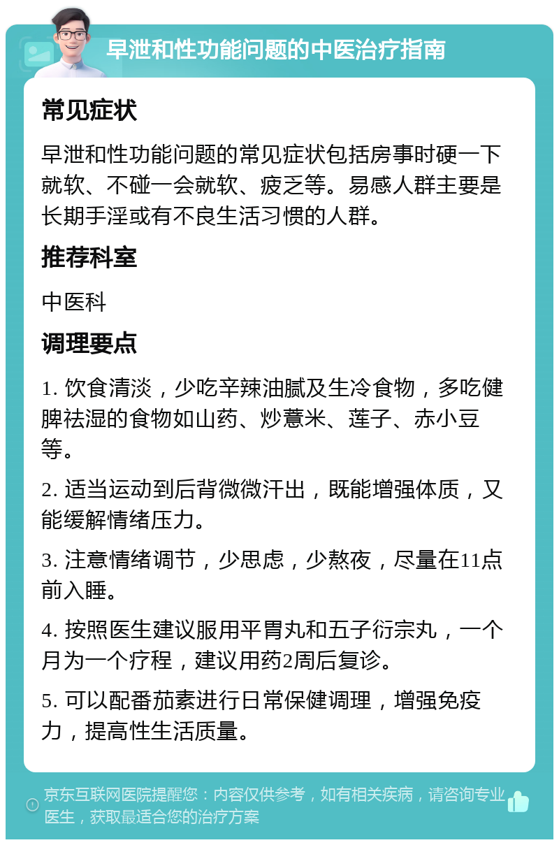 早泄和性功能问题的中医治疗指南 常见症状 早泄和性功能问题的常见症状包括房事时硬一下就软、不碰一会就软、疲乏等。易感人群主要是长期手淫或有不良生活习惯的人群。 推荐科室 中医科 调理要点 1. 饮食清淡，少吃辛辣油腻及生冷食物，多吃健脾祛湿的食物如山药、炒薏米、莲子、赤小豆等。 2. 适当运动到后背微微汗出，既能增强体质，又能缓解情绪压力。 3. 注意情绪调节，少思虑，少熬夜，尽量在11点前入睡。 4. 按照医生建议服用平胃丸和五子衍宗丸，一个月为一个疗程，建议用药2周后复诊。 5. 可以配番茄素进行日常保健调理，增强免疫力，提高性生活质量。