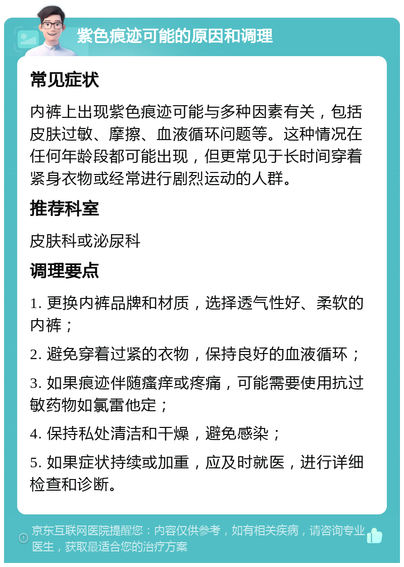 紫色痕迹可能的原因和调理 常见症状 内裤上出现紫色痕迹可能与多种因素有关，包括皮肤过敏、摩擦、血液循环问题等。这种情况在任何年龄段都可能出现，但更常见于长时间穿着紧身衣物或经常进行剧烈运动的人群。 推荐科室 皮肤科或泌尿科 调理要点 1. 更换内裤品牌和材质，选择透气性好、柔软的内裤； 2. 避免穿着过紧的衣物，保持良好的血液循环； 3. 如果痕迹伴随瘙痒或疼痛，可能需要使用抗过敏药物如氯雷他定； 4. 保持私处清洁和干燥，避免感染； 5. 如果症状持续或加重，应及时就医，进行详细检查和诊断。