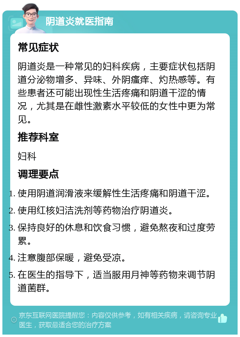 阴道炎就医指南 常见症状 阴道炎是一种常见的妇科疾病，主要症状包括阴道分泌物增多、异味、外阴瘙痒、灼热感等。有些患者还可能出现性生活疼痛和阴道干涩的情况，尤其是在雌性激素水平较低的女性中更为常见。 推荐科室 妇科 调理要点 使用阴道润滑液来缓解性生活疼痛和阴道干涩。 使用红核妇洁洗剂等药物治疗阴道炎。 保持良好的休息和饮食习惯，避免熬夜和过度劳累。 注意腹部保暖，避免受凉。 在医生的指导下，适当服用月神等药物来调节阴道菌群。