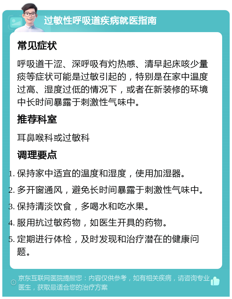 过敏性呼吸道疾病就医指南 常见症状 呼吸道干涩、深呼吸有灼热感、清早起床咳少量痰等症状可能是过敏引起的，特别是在家中温度过高、湿度过低的情况下，或者在新装修的环境中长时间暴露于刺激性气味中。 推荐科室 耳鼻喉科或过敏科 调理要点 保持家中适宜的温度和湿度，使用加湿器。 多开窗通风，避免长时间暴露于刺激性气味中。 保持清淡饮食，多喝水和吃水果。 服用抗过敏药物，如医生开具的药物。 定期进行体检，及时发现和治疗潜在的健康问题。