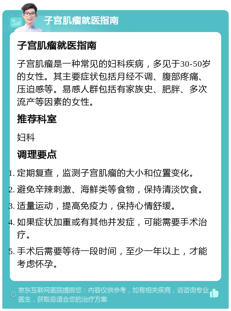 子宫肌瘤就医指南 子宫肌瘤就医指南 子宫肌瘤是一种常见的妇科疾病，多见于30-50岁的女性。其主要症状包括月经不调、腹部疼痛、压迫感等。易感人群包括有家族史、肥胖、多次流产等因素的女性。 推荐科室 妇科 调理要点 定期复查，监测子宫肌瘤的大小和位置变化。 避免辛辣刺激、海鲜类等食物，保持清淡饮食。 适量运动，提高免疫力，保持心情舒缓。 如果症状加重或有其他并发症，可能需要手术治疗。 手术后需要等待一段时间，至少一年以上，才能考虑怀孕。