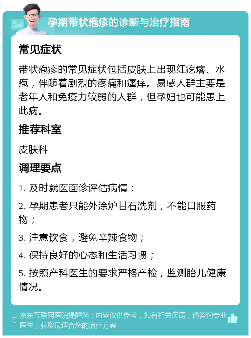 孕期带状疱疹的诊断与治疗指南 常见症状 带状疱疹的常见症状包括皮肤上出现红疙瘩、水疱，伴随着剧烈的疼痛和瘙痒。易感人群主要是老年人和免疫力较弱的人群，但孕妇也可能患上此病。 推荐科室 皮肤科 调理要点 1. 及时就医面诊评估病情； 2. 孕期患者只能外涂炉甘石洗剂，不能口服药物； 3. 注意饮食，避免辛辣食物； 4. 保持良好的心态和生活习惯； 5. 按照产科医生的要求严格产检，监测胎儿健康情况。